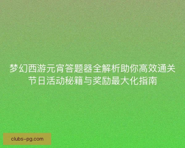 梦幻西游元宵答题器全解析助你高效通关节日活动秘籍与奖励最大化指南