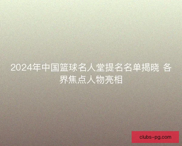 2024年中国篮球名人堂提名名单揭晓 各界焦点人物亮相 2024年中国篮球名人堂提名名单揭晓 各界焦点人物亮相