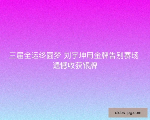 三届全运终圆梦 刘宇坤用金牌告别赛场 遗憾收获银牌