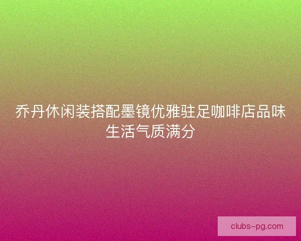 乔丹休闲装搭配墨镜优雅驻足咖啡店品味生活气质满分