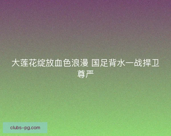 大莲花绽放血色浪漫 国足背水一战捍卫尊严