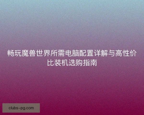 畅玩魔兽世界所需电脑配置详解与高性价比装机选购指南