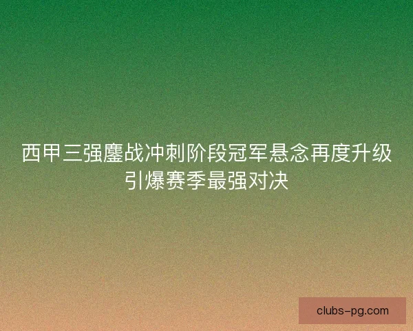 西甲三强鏖战冲刺阶段冠军悬念再度升级引爆赛季最强对决
