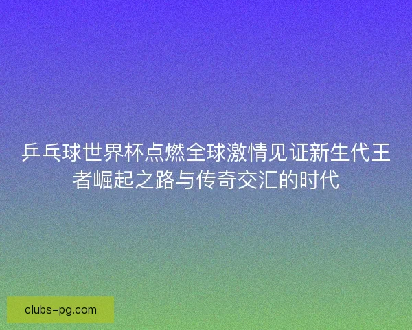 乒乓球世界杯点燃全球激情见证新生代王者崛起之路与传奇交汇的时代