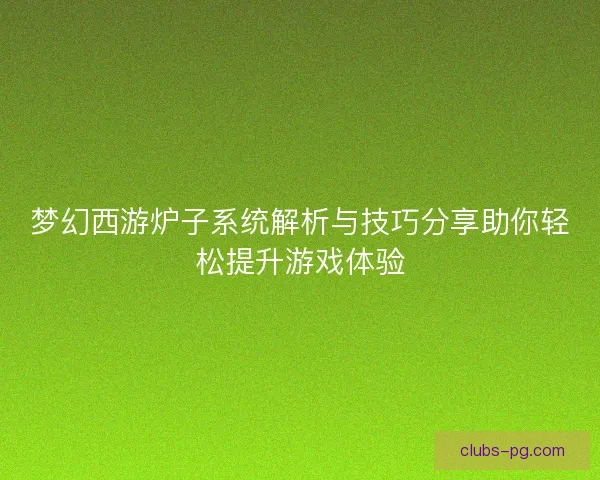 梦幻西游炉子系统解析与技巧分享助你轻松提升游戏体验