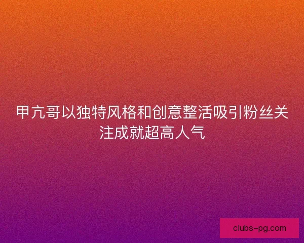 甲亢哥以独特风格和创意整活吸引粉丝关注成就超高人气 甲亢哥以独特风格和创意整活吸引粉丝关注成就超高人气