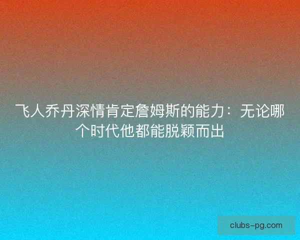 飞人乔丹深情肯定詹姆斯的能力：无论哪个时代他都能脱颖而出
