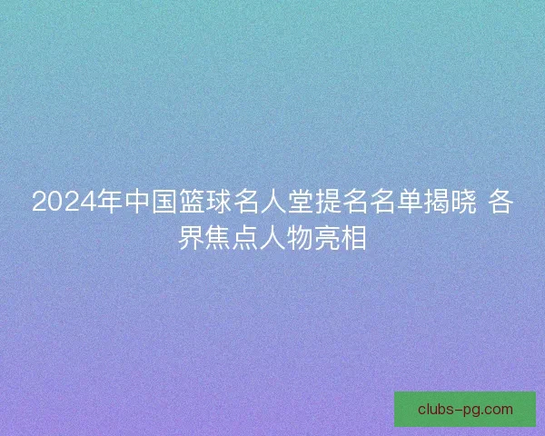 2024年中国篮球名人堂提名名单揭晓 各界焦点人物亮相 2024年中国篮球名人堂提名名单揭晓 各界焦点人物亮相