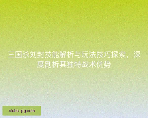 三国杀刘封技能解析与玩法技巧探索,深度剖析其独特战术优势 三国杀刘封技能解析与玩法技巧探索,深度剖析其独特战术优势