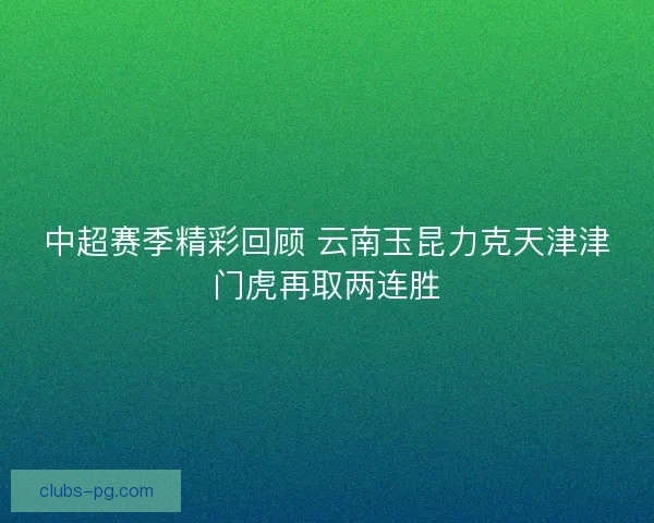 中超赛季精彩回顾 云南玉昆力克天津津门虎再取两连胜 中超赛季精彩回顾 云南玉昆力克天津津门虎再取两连胜