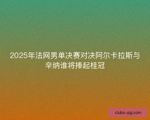 2025年法网男单决赛对决阿尔卡拉斯与辛纳谁将捧起桂冠 2025年法网男单决赛对决阿尔卡拉斯与辛纳谁将捧起桂冠