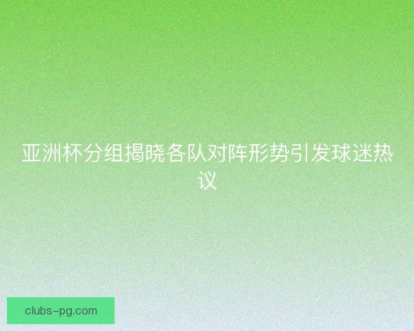 亚洲杯分组揭晓各队对阵形势引发球迷热议 亚洲杯分组揭晓各队对阵形势引发球迷热议