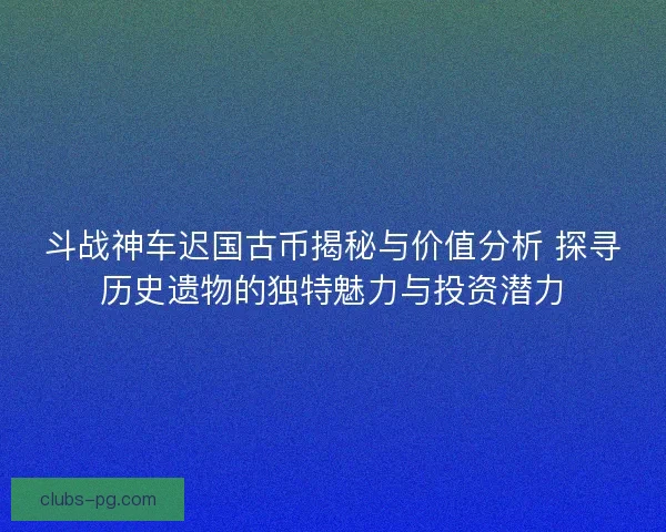 斗战神车迟国古币揭秘与价值分析 探寻历史遗物的独特魅力与投资潜力