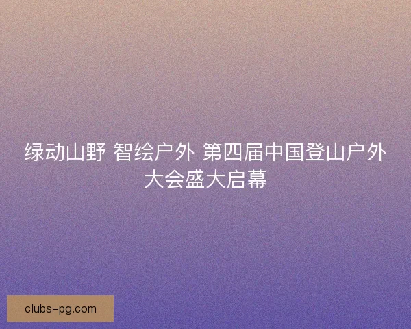 绿动山野 智绘户外 第四届中国登山户外大会盛大启幕
