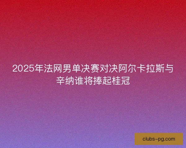 2025年法网男单决赛对决阿尔卡拉斯与辛纳谁将捧起桂冠