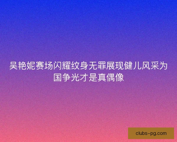 吴艳妮赛场闪耀纹身无罪展现健儿风采为国争光才是真偶像