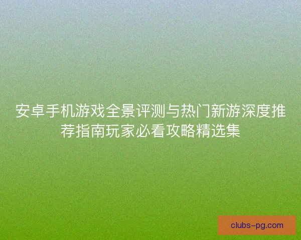 安卓手机游戏全景评测与热门新游深度推荐指南玩家必看攻略精选集