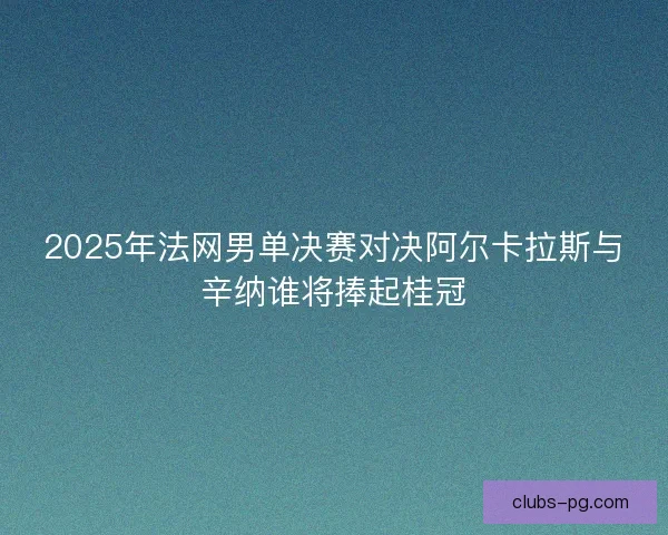 2025年法网男单决赛对决阿尔卡拉斯与辛纳谁将捧起桂冠