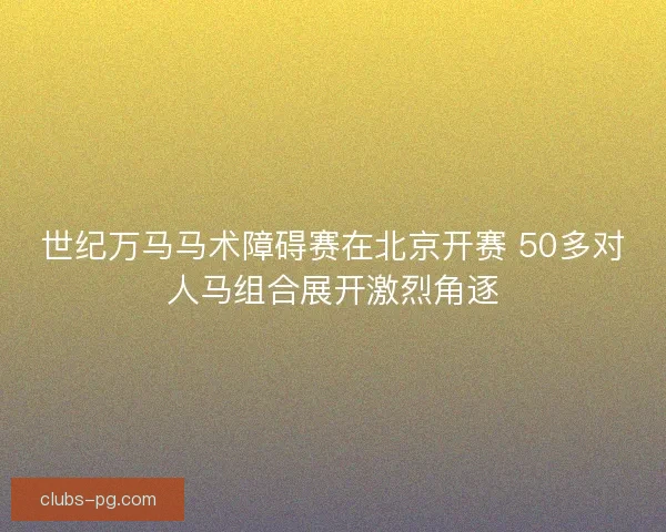 世纪万马马术障碍赛在北京开赛 50多对人马组合展开激烈角逐